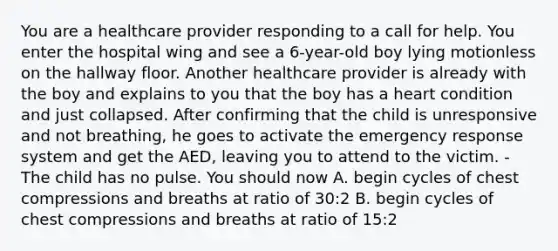 You are a healthcare provider responding to a call for help. You enter the hospital wing and see a 6-year-old boy lying motionless on the hallway floor. Another healthcare provider is already with the boy and explains to you that the boy has a heart condition and just collapsed. After confirming that the child is unresponsive and not breathing, he goes to activate the emergency response system and get the AED, leaving you to attend to the victim. - The child has no pulse. You should now A. begin cycles of chest compressions and breaths at ratio of 30:2 B. begin cycles of chest compressions and breaths at ratio of 15:2