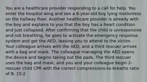 You are a healthcare provider responding to a call for help. You enter the hospital wing and see a 6-year-old boy lying motionless on the hallway floor. Another healthcare provider is already with the boy and explains to you that the boy has a heart condition and just collapsed. After confirming that the child is unresponsive and not breathing, he goes to activate the emergency response system and get the AED, leaving you to attend to the victim. - Your colleague arrives with the AED, and a third rescuer arrives with a bag and mask. The colleague managing the AED opens the device and begins taking out the pads. The third rescuer uses the bag and mask, and you and your colleague begin 2-rescuer child CPR with the correct compressions-to-breaths ratio of B. 15:2