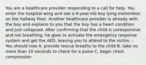 You are a healthcare provider responding to a call for help. You enter the hospital wing and see a 6-year-old boy lying motionless on the hallway floor. Another healthcare provider is already with the boy and explains to you that the boy has a heart condition and just collapsed. After confirming that the child is unresponsive and not breathing, he goes to activate the emergency response system and get the AED, leaving you to attend to the victim. - You should now A. provide rescue breaths to the child B. take no more than 10 seconds to check for a pulse C. begin chest compression