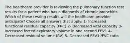 The healthcare provider is reviewing the pulmonary function test results for a patient who has a diagnosis of chronic bronchitis. Which of these testing results will the healthcare provider anticipate? Choose all answers that apply: 1- Increased functional residual capacity (FRC) 2- Decreased vital capacity 3- Increased forced expiratory volume in one second FEV1 4- Decreased residual volume (RV) 5- Decreased FEV1 /FVC ratio