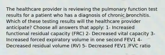 The healthcare provider is reviewing the pulmonary function test results for a patient who has a diagnosis of chronic bronchitis. Which of these testing results will the healthcare provider anticipate? Choose all answers that apply: 1- Increased functional residual capacity (FRC) 2- Decreased vital capacity 3- Increased forced expiratory volume in one second FEV1 4- Decreased residual volume (RV) 5- Decreased FEV1 /FVC ratio