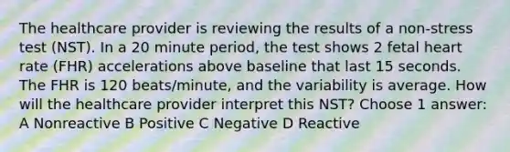 The healthcare provider is reviewing the results of a non-stress test (NST). In a 20 minute period, the test shows 2 fetal heart rate (FHR) accelerations above baseline that last 15 seconds. The FHR is 120 beats/minute, and the variability is average. How will the healthcare provider interpret this NST? Choose 1 answer: A Nonreactive B Positive C Negative D Reactive