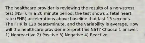 The healthcare provider is reviewing the results of a non-stress test (NST). In a 20 minute period, the test shows 2 fetal heart rate (FHR) accelerations above baseline that last 15 seconds. The FHR is 120 beats/minute, and the variability is average. How will the healthcare provider interpret this NST? Choose 1 answer: 1) Nonreactive 2) Positive 3) Negative 4) Reactive