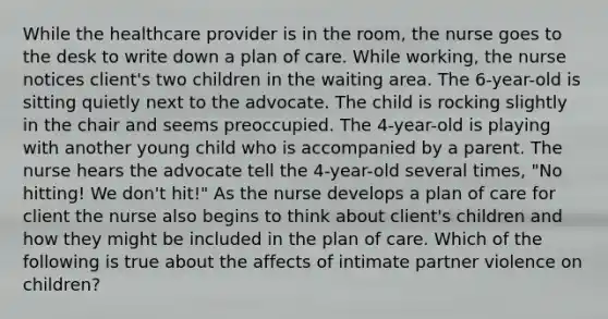 While the healthcare provider is in the room, the nurse goes to the desk to write down a plan of care. While working, the nurse notices client's two children in the waiting area. The 6-year-old is sitting quietly next to the advocate. The child is rocking slightly in the chair and seems preoccupied. The 4-year-old is playing with another young child who is accompanied by a parent. The nurse hears the advocate tell the 4-year-old several times, "No hitting! We don't hit!" As the nurse develops a plan of care for client the nurse also begins to think about client's children and how they might be included in the plan of care. Which of the following is true about the affects of intimate partner violence on children?