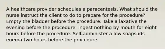 A healthcare provider schedules a paracentesis. What should the nurse instruct the client to do to prepare for the procedure? Empty the bladder before the procedure. Take a laxative the evening before the procedure. Ingest nothing by mouth for eight hours before the procedure. Self-administer a low soapsuds enema two hours before the procedure.