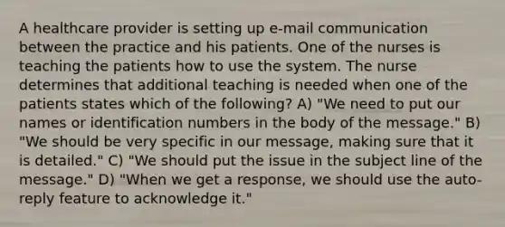 A healthcare provider is setting up e-mail communication between the practice and his patients. One of the nurses is teaching the patients how to use the system. The nurse determines that additional teaching is needed when one of the patients states which of the following? A) "We need to put our names or identification numbers in the body of the message." B) "We should be very specific in our message, making sure that it is detailed." C) "We should put the issue in the subject line of the message." D) "When we get a response, we should use the auto-reply feature to acknowledge it."