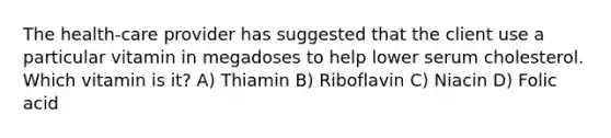 The health-care provider has suggested that the client use a particular vitamin in megadoses to help lower serum cholesterol. Which vitamin is it? A) Thiamin B) Riboflavin C) Niacin D) Folic acid