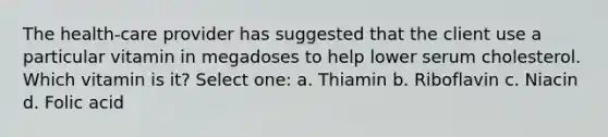 The health-care provider has suggested that the client use a particular vitamin in megadoses to help lower serum cholesterol. Which vitamin is it? Select one: a. Thiamin b. Riboflavin c. Niacin d. Folic acid