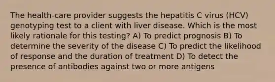 The health-care provider suggests the hepatitis C virus (HCV) genotyping test to a client with liver disease. Which is the most likely rationale for this testing? A) To predict prognosis B) To determine the severity of the disease C) To predict the likelihood of response and the duration of treatment D) To detect the presence of antibodies against two or more antigens