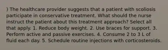 ) The healthcare provider suggests that a patient with scoliosis participate in conservative treatment. What should the nurse instruct the patient about this treatment approach? Select all that apply. 1. Reduce body weight. 2. Use braces for support. 3. Perform active and passive exercises. 4. Consume 2 to 3 L of fluid each day. 5. Schedule routine injections with corticosteroids.