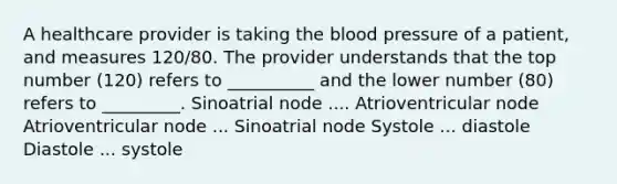 A healthcare provider is taking the blood pressure of a patient, and measures 120/80. The provider understands that the top number (120) refers to __________ and the lower number (80) refers to _________. Sinoatrial node .... Atrioventricular node Atrioventricular node ... Sinoatrial node Systole ... diastole Diastole ... systole