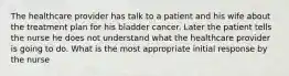 The healthcare provider has talk to a patient and his wife about the treatment plan for his bladder cancer. Later the patient tells the nurse he does not understand what the healthcare provider is going to do. What is the most appropriate initial response by the nurse