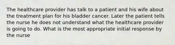 The healthcare provider has talk to a patient and his wife about the treatment plan for his bladder cancer. Later the patient tells the nurse he does not understand what the healthcare provider is going to do. What is the most appropriate initial response by the nurse