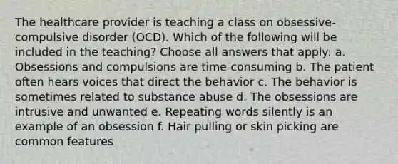 The healthcare provider is teaching a class on obsessive-compulsive disorder (OCD). Which of the following will be included in the teaching? Choose all answers that apply: a. Obsessions and compulsions are time-consuming b. The patient often hears voices that direct the behavior c. The behavior is sometimes related to substance abuse d. The obsessions are intrusive and unwanted e. Repeating words silently is an example of an obsession f. Hair pulling or skin picking are common features