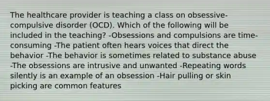 The healthcare provider is teaching a class on obsessive-compulsive disorder (OCD). Which of the following will be included in the teaching? -Obsessions and compulsions are time-consuming -The patient often hears voices that direct the behavior -The behavior is sometimes related to substance abuse -The obsessions are intrusive and unwanted -Repeating words silently is an example of an obsession -Hair pulling or skin picking are common features