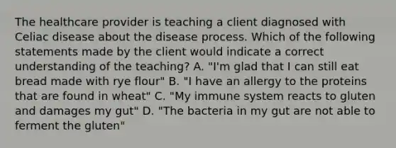 The healthcare provider is teaching a client diagnosed with Celiac disease about the disease process. Which of the following statements made by the client would indicate a correct understanding of the teaching? A. "I'm glad that I can still eat bread made with rye flour" B. "I have an allergy to the proteins that are found in wheat" C. "My immune system reacts to gluten and damages my gut" D. "The bacteria in my gut are not able to ferment the gluten"