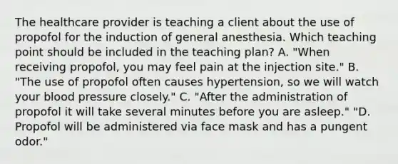 The healthcare provider is teaching a client about the use of propofol for the induction of general anesthesia. Which teaching point should be included in the teaching plan? A. "When receiving propofol, you may feel pain at the injection site." B. "The use of propofol often causes hypertension, so we will watch your blood pressure closely." C. "After the administration of propofol it will take several minutes before you are asleep." "D. Propofol will be administered via face mask and has a pungent odor."