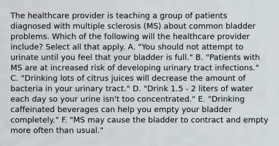 The healthcare provider is teaching a group of patients diagnosed with multiple sclerosis (MS) about common bladder problems. Which of the following will the healthcare provider include? Select all that apply. A. "You should not attempt to urinate until you feel that your bladder is full." B. "Patients with MS are at increased risk of developing urinary tract infections." C. "Drinking lots of citrus juices will decrease the amount of bacteria in your urinary tract." D. "Drink 1.5 - 2 liters of water each day so your urine isn't too concentrated." E. "Drinking caffeinated beverages can help you empty your bladder completely." F. "MS may cause the bladder to contract and empty more often than usual."