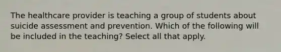 The healthcare provider is teaching a group of students about suicide assessment and prevention. Which of the following will be included in the teaching? Select all that apply.