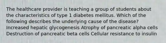 The healthcare provider is teaching a group of students about the characteristics of type 1 diabetes mellitus. Which of the following describes the underlying cause of the disease? Increased hepatic glycogenesis Atrophy of pancreatic alpha cells Destruction of pancreatic beta cells Cellular resistance to insulin