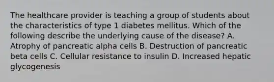 The healthcare provider is teaching a group of students about the characteristics of type 1 diabetes mellitus. Which of the following describe the underlying cause of the disease? A. Atrophy of pancreatic alpha cells B. Destruction of pancreatic beta cells C. Cellular resistance to insulin D. Increased hepatic glycogenesis