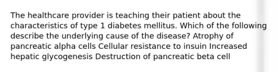 The healthcare provider is teaching their patient about the characteristics of type 1 diabetes mellitus. Which of the following describe the underlying cause of the disease? Atrophy of pancreatic alpha cells Cellular resistance to insuin Increased hepatic glycogenesis Destruction of pancreatic beta cell