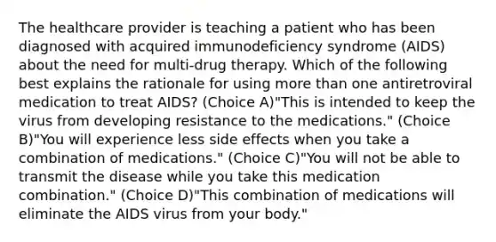 The healthcare provider is teaching a patient who has been diagnosed with acquired immunodeficiency syndrome (AIDS) about the need for multi-drug therapy. Which of the following best explains the rationale for using more than one antiretroviral medication to treat AIDS? (Choice A)"This is intended to keep the virus from developing resistance to the medications." (Choice B)"You will experience less side effects when you take a combination of medications." (Choice C)"You will not be able to transmit the disease while you take this medication combination." (Choice D)"This combination of medications will eliminate the AIDS virus from your body."