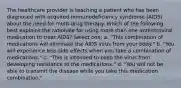 The healthcare provider is teaching a patient who has been diagnosed with acquired immunodeficiency syndrome (AIDS) about the need for multi-drug therapy. Which of the following best explains the rationale for using more than one antiretroviral medication to treat AIDS? Select one: a. "This combination of medications will eliminate the AIDS virus from your body." b. "You will experience less side effects when you take a combination of medications." c. "This is intended to keep the virus from developing resistance to the medications." d. "You will not be able to transmit the disease while you take this medication combination."