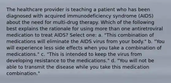 The healthcare provider is teaching a patient who has been diagnosed with acquired immunodeficiency syndrome (AIDS) about the need for multi-drug therapy. Which of the following best explains the rationale for using more than one antiretroviral medication to treat AIDS? Select one: a. "This combination of medications will eliminate the AIDS virus from your body." b. "You will experience less side effects when you take a combination of medications." c. "This is intended to keep the virus from developing resistance to the medications." d. "You will not be able to transmit the disease while you take this medication combination."