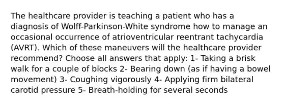 The healthcare provider is teaching a patient who has a diagnosis of Wolff-Parkinson-White syndrome how to manage an occasional occurrence of atrioventricular reentrant tachycardia (AVRT). Which of these maneuvers will the healthcare provider recommend? Choose all answers that apply: 1- Taking a brisk walk for a couple of blocks 2- Bearing down (as if having a bowel movement) 3- Coughing vigorously 4- Applying firm bilateral carotid pressure 5- Breath-holding for several seconds