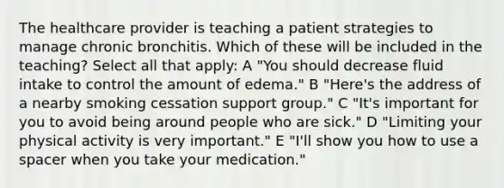 The healthcare provider is teaching a patient strategies to manage chronic bronchitis. Which of these will be included in the teaching? Select all that apply: A "You should decrease fluid intake to control the amount of edema." B "Here's the address of a nearby smoking cessation support group." C "It's important for you to avoid being around people who are sick." D "Limiting your physical activity is very important." E "I'll show you how to use a spacer when you take your medication."