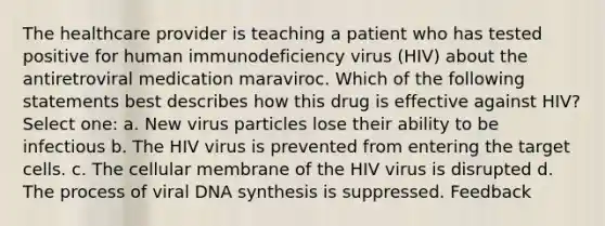 The healthcare provider is teaching a patient who has tested positive for human immunodeficiency virus (HIV) about the antiretroviral medication maraviroc. Which of the following statements best describes how this drug is effective against HIV? Select one: a. New virus particles lose their ability to be infectious b. The HIV virus is prevented from entering the target cells. c. The cellular membrane of the HIV virus is disrupted d. The process of viral DNA synthesis is suppressed. Feedback