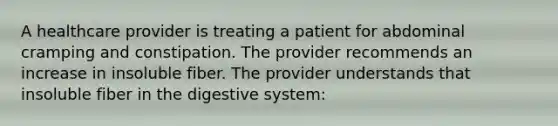 A healthcare provider is treating a patient for abdominal cramping and constipation. The provider recommends an increase in insoluble fiber. The provider understands that insoluble fiber in the digestive system: