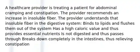 A healthcare provider is treating a patient for abdominal cramping and constipation. The provider recommends an increase in insoluble fiber. The provider understands that insoluble fiber in the digestive system: Binds to lipids and flushes them out of the system Has a high caloric value and thus provides essential nutrients Is not digested and thus passes through Breaks down completely in the intestines, thus relieving constipation