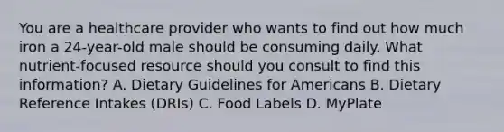 You are a healthcare provider who wants to find out how much iron a 24-year-old male should be consuming daily. What nutrient-focused resource should you consult to find this information? A. Dietary Guidelines for Americans B. Dietary Reference Intakes (DRIs) C. Food Labels D. MyPlate