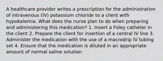 A healthcare provider writes a prescription for the administration of intravenous (IV) potassium chloride to a client with hypokalemia. What does the nurse plan to do when preparing and administering this medication? 1. Insert a Foley catheter in the client 2. Prepare the client for insertion of a central IV line 3. Administer the medication with the use of a macrodrip IV tubing set 4. Ensure that the medication is diluted in an appropriate amount of normal saline solution