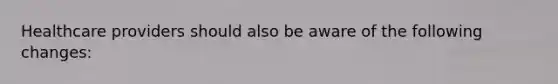 Healthcare providers should also be aware of the following changes: