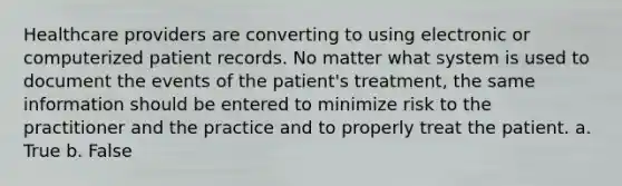 Healthcare providers are converting to using electronic or computerized patient records. No matter what system is used to document the events of the patient's treatment, the same information should be entered to minimize risk to the practitioner and the practice and to properly treat the patient. a. True b. False