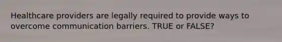 Healthcare providers are legally required to provide ways to overcome communication barriers. TRUE or FALSE?