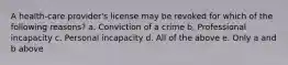 A health-care provider's license may be revoked for which of the following reasons? a. Conviction of a crime b. Professional incapacity c. Personal incapacity d. All of the above e. Only a and b above