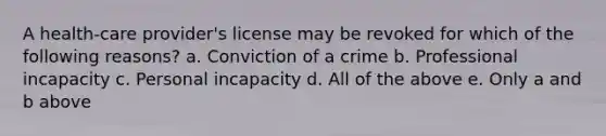 A health-care provider's license may be revoked for which of the following reasons? a. Conviction of a crime b. Professional incapacity c. Personal incapacity d. All of the above e. Only a and b above