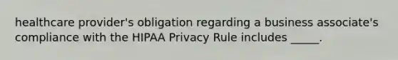 healthcare provider's obligation regarding a business associate's compliance with the HIPAA Privacy Rule includes _____.