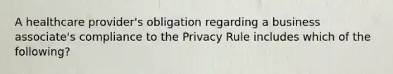 A healthcare provider's obligation regarding a business associate's compliance to the Privacy Rule includes which of the following?