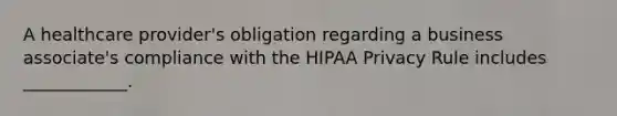 A healthcare provider's obligation regarding a business associate's compliance with the HIPAA Privacy Rule includes ____________.