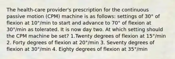 The health-care provider's prescription for the continuous passive motion (CPM) machine is as follows: settings of 30° of flexion at 10°/min to start and advance to 70° of flexion at 30°/min as tolerated. It is now day two. At which setting should the CPM machine be set? 1.Twenty degrees of flexion at 15°/min 2. Forty degrees of flexion at 20°/min 3. Seventy degrees of flexion at 30°/min 4. Eighty degrees of flexion at 35°/min