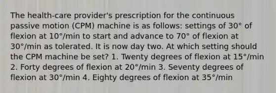 The health-care provider's prescription for the continuous passive motion (CPM) machine is as follows: settings of 30° of flexion at 10°/min to start and advance to 70° of flexion at 30°/min as tolerated. It is now day two. At which setting should the CPM machine be set? 1. Twenty degrees of flexion at 15°/min 2. Forty degrees of flexion at 20°/min 3. Seventy degrees of flexion at 30°/min 4. Eighty degrees of flexion at 35°/min