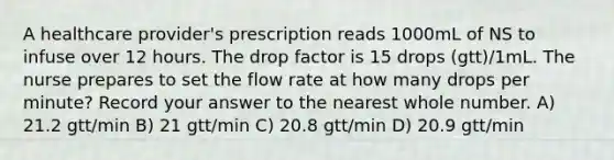 A healthcare provider's prescription reads 1000mL of NS to infuse over 12 hours. The drop factor is 15 drops (gtt)/1mL. The nurse prepares to set the flow rate at how many drops per minute? Record your answer to the nearest whole number. A) 21.2 gtt/min B) 21 gtt/min C) 20.8 gtt/min D) 20.9 gtt/min