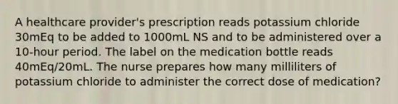 A healthcare provider's prescription reads potassium chloride 30mEq to be added to 1000mL NS and to be administered over a 10-hour period. The label on the medication bottle reads 40mEq/20mL. The nurse prepares how many milliliters of potassium chloride to administer the correct dose of medication?