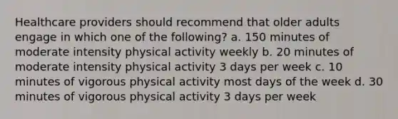 Healthcare providers should recommend that older adults engage in which one of the following? a. 150 minutes of moderate intensity physical activity weekly b. 20 minutes of moderate intensity physical activity 3 days per week c. 10 minutes of vigorous physical activity most days of the week d. 30 minutes of vigorous physical activity 3 days per week