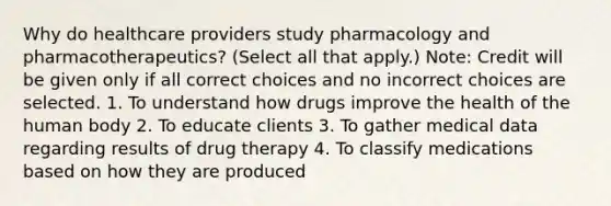 Why do healthcare providers study pharmacology and pharmacotherapeutics? (Select all that apply.) Note: Credit will be given only if all correct choices and no incorrect choices are selected. 1. To understand how drugs improve the health of the human body 2. To educate clients 3. To gather medical data regarding results of drug therapy 4. To classify medications based on how they are produced